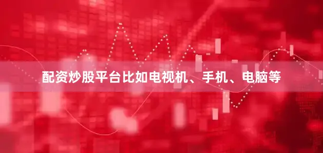 配资炒股平台比如电视机、手机、电脑等