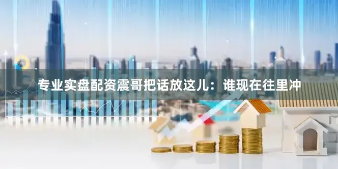 专业实盘配资震哥把话放这儿：谁现在往里冲