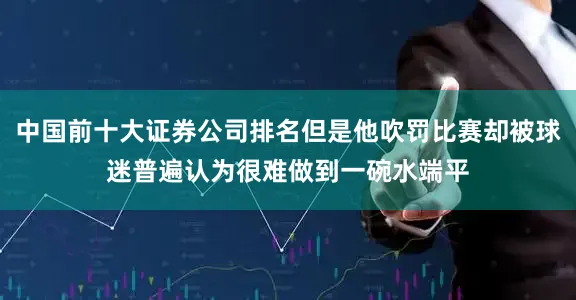 中国前十大证券公司排名但是他吹罚比赛却被球迷普遍认为很难做到一碗水端平