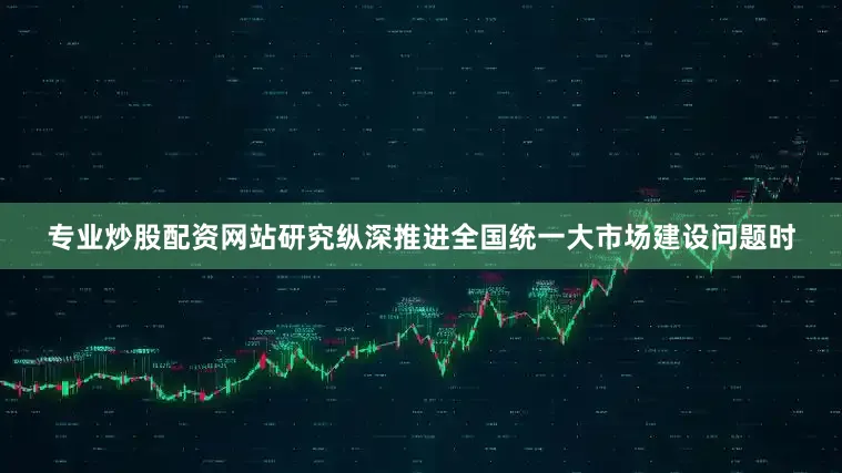 专业炒股配资网站研究纵深推进全国统一大市场建设问题时