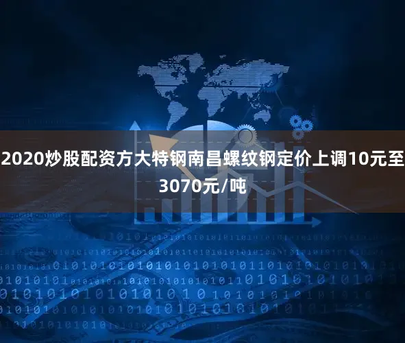 2020炒股配资方大特钢南昌螺纹钢定价上调10元至3070元/吨
