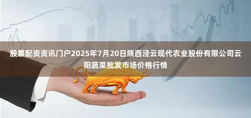股票配资资讯门户2025年7月20日陕西泾云现代农业股份有限公司云阳蔬菜批发市场价格行情
