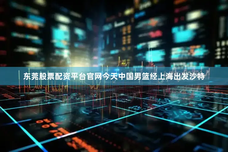 东莞股票配资平台官网今天中国男篮经上海出发沙特