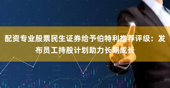 配资专业股票民生证券给予伯特利推荐评级：发布员工持股计划助力长期成长