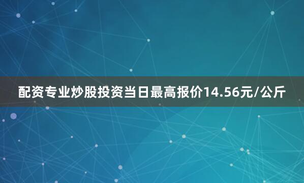 配资专业炒股投资当日最高报价14.56元/公斤
