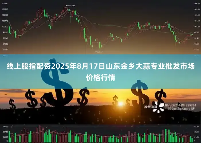 线上股指配资2025年8月17日山东金乡大蒜专业批发市场价格行情