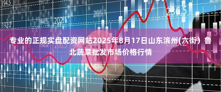 专业的正规实盘配资网站2025年8月17日山东滨州(六街）鲁北蔬菜批发市场价格行情